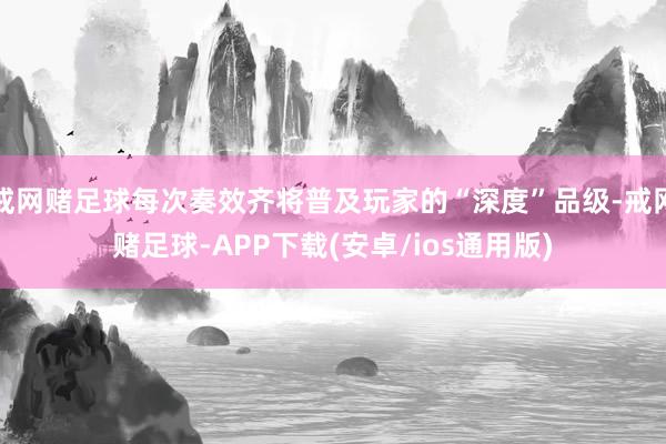 戒网赌足球每次奏效齐将普及玩家的“深度”品级-戒网赌足球-APP下载(安卓/ios通用版)