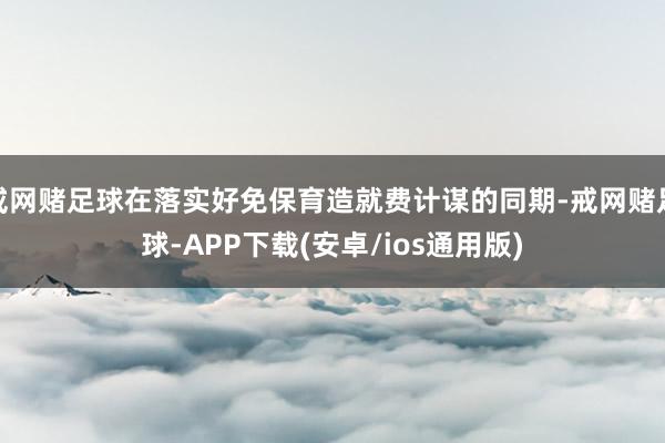 戒网赌足球在落实好免保育造就费计谋的同期-戒网赌足球-APP下载(安卓/ios通用版)
