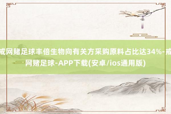 戒网赌足球丰倍生物向有关方采购原料占比达34%-戒网赌足球-APP下载(安卓/ios通用版)