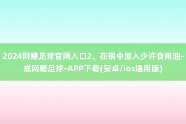 2024网赌足球官网入口2、在锅中加入少许食用油-戒网赌足球-APP下载(安卓/ios通用版)