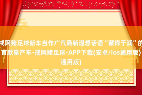戒网赌足球新车当作广汽最新遐想话语“藏锋于润”的首款量产车-戒网赌足球-APP下载(安卓/ios通用版)