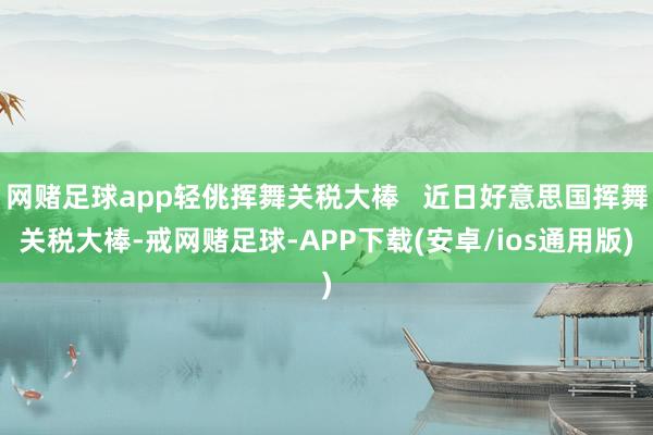 网赌足球app轻佻挥舞关税大棒   近日好意思国挥舞关税大棒-戒网赌足球-APP下载(安卓/ios通用版)