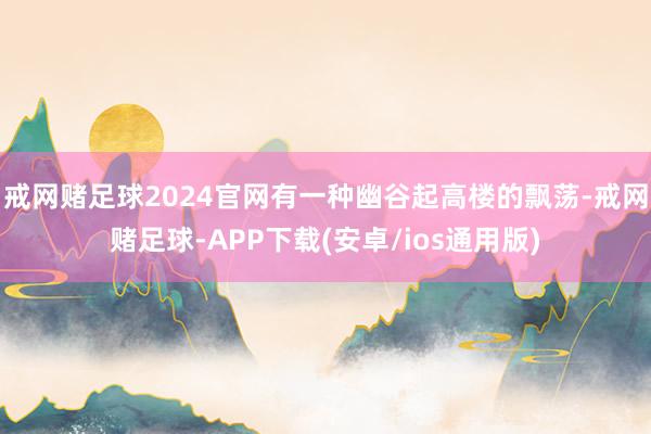 戒网赌足球2024官网有一种幽谷起高楼的飘荡-戒网赌足球-APP下载(安卓/ios通用版)