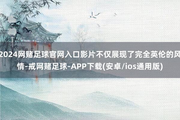 2024网赌足球官网入口影片不仅展现了完全英伦的风情-戒网赌足球-APP下载(安卓/ios通用版)