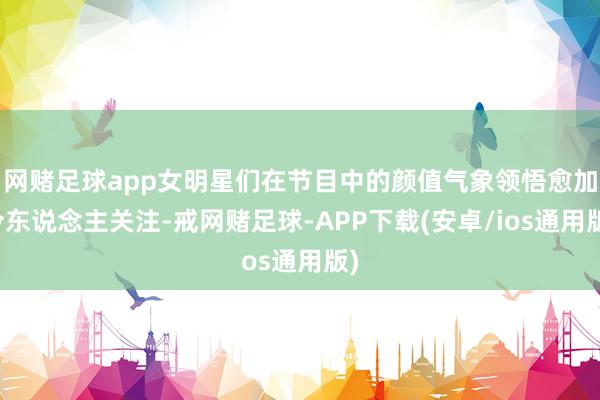 网赌足球app女明星们在节目中的颜值气象领悟愈加令东说念主关注-戒网赌足球-APP下载(安卓/ios通用版)
