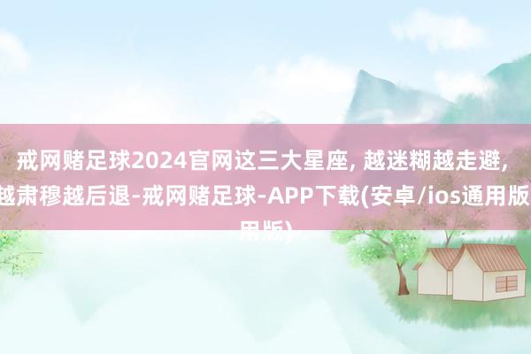 戒网赌足球2024官网这三大星座, 越迷糊越走避, 越肃穆越后退-戒网赌足球-APP下载(安卓/ios通用版)