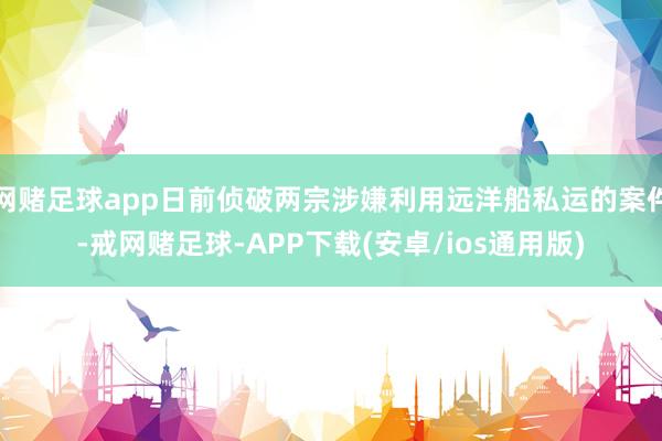 网赌足球app日前侦破两宗涉嫌利用远洋船私运的案件-戒网赌足球-APP下载(安卓/ios通用版)