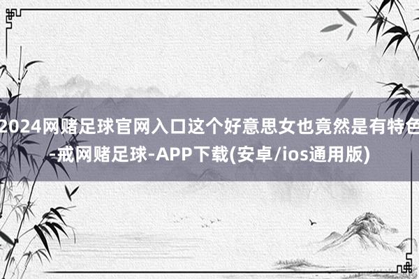 2024网赌足球官网入口这个好意思女也竟然是有特色-戒网赌足球-APP下载(安卓/ios通用版)
