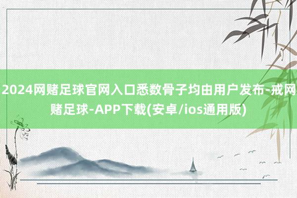 2024网赌足球官网入口悉数骨子均由用户发布-戒网赌足球-APP下载(安卓/ios通用版)