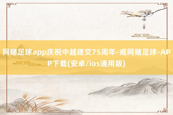 网赌足球app庆祝中越建交75周年-戒网赌足球-APP下载(安卓/ios通用版)