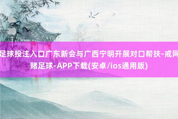 足球投注入口广东新会与广西宁明开展对口帮扶-戒网赌足球-APP下载(安卓/ios通用版)