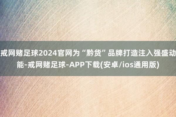 戒网赌足球2024官网为“黔货”品牌打造注入强盛动能-戒网赌足球-APP下载(安卓/ios通用版)