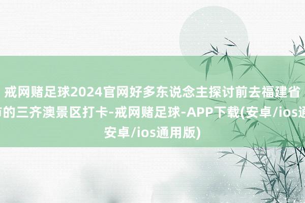 戒网赌足球2024官网好多东说念主探讨前去福建省宁德市的三齐澳景区打卡-戒网赌足球-APP下载(安卓/ios通用版)