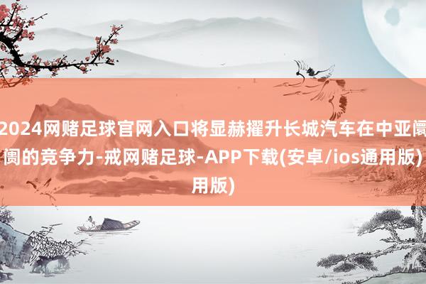 2024网赌足球官网入口将显赫擢升长城汽车在中亚阛阓的竞争力-戒网赌足球-APP下载(安卓/ios通用版)
