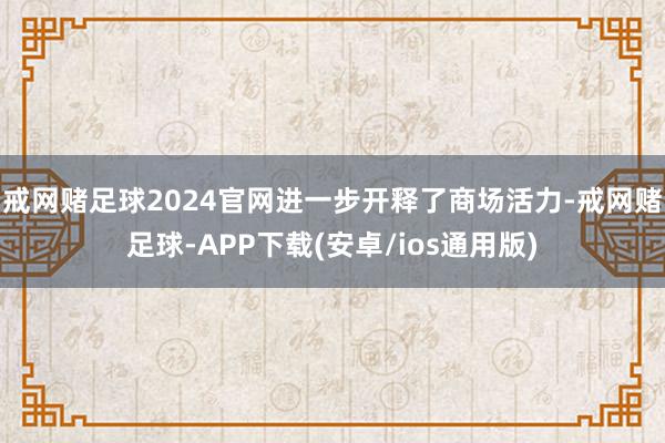 戒网赌足球2024官网进一步开释了商场活力-戒网赌足球-APP下载(安卓/ios通用版)