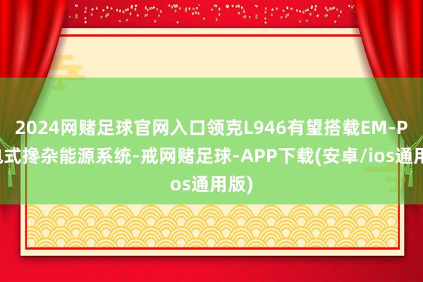 2024网赌足球官网入口领克L946有望搭载EM-P插电式搀杂能源系统-戒网赌足球-APP下载(安卓/ios通用版)