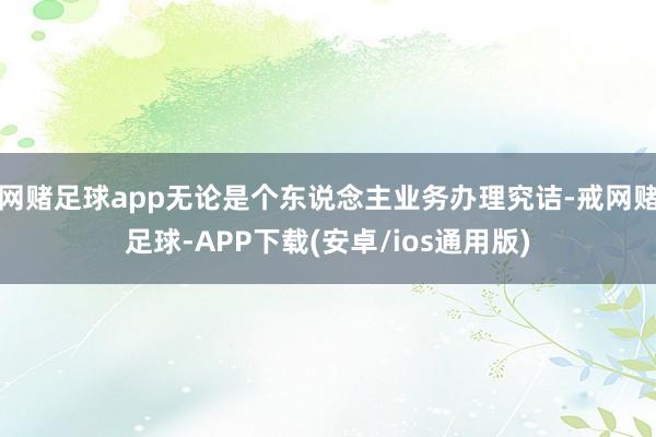 网赌足球app无论是个东说念主业务办理究诘-戒网赌足球-APP下载(安卓/ios通用版)