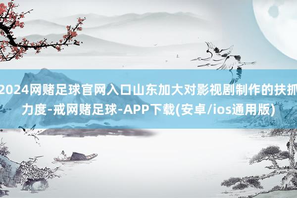 2024网赌足球官网入口山东加大对影视剧制作的扶抓力度-戒网赌足球-APP下载(安卓/ios通用版)