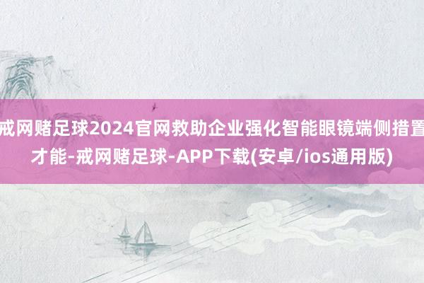 戒网赌足球2024官网救助企业强化智能眼镜端侧措置才能-戒网赌足球-APP下载(安卓/ios通用版)
