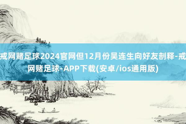 戒网赌足球2024官网但12月份吴连生向好友剖释-戒网赌足球-APP下载(安卓/ios通用版)