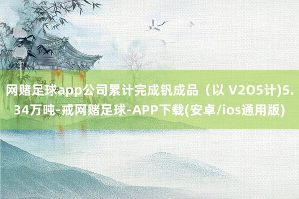 网赌足球app公司累计完成钒成品（以 V2O5计)5.34万吨-戒网赌足球-APP下载(安卓/ios通用版)
