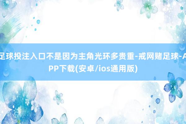 足球投注入口不是因为主角光环多贵重-戒网赌足球-APP下载(安卓/ios通用版)