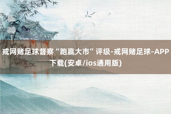 戒网赌足球督察“跑赢大市”评级-戒网赌足球-APP下载(安卓/ios通用版)