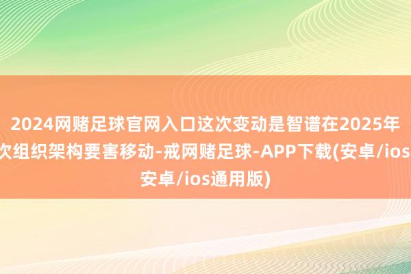 2024网赌足球官网入口这次变动是智谱在2025年的第二次组织架构要害移动-戒网赌足球-APP下载(安卓/ios通用版)