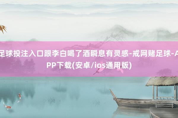 足球投注入口跟李白喝了酒瞬息有灵感-戒网赌足球-APP下载(安卓/ios通用版)