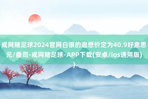 戒网赌足球2024官网白银的遐想价定为40.9好意思元/盎司-戒网赌足球-APP下载(安卓/ios通用版)