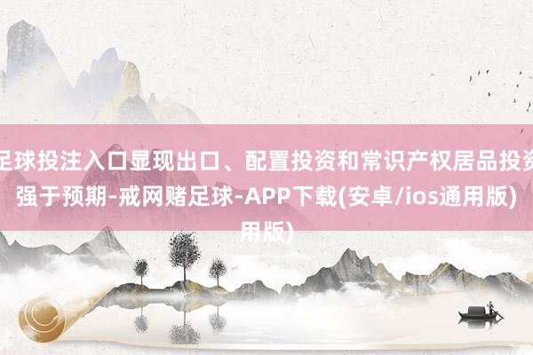 足球投注入口显现出口、配置投资和常识产权居品投资强于预期-戒网赌足球-APP下载(安卓/ios通用版)