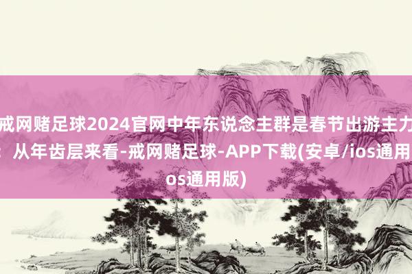 戒网赌足球2024官网中年东说念主群是春节出游主力军：从年齿层来看-戒网赌足球-APP下载(安卓/ios通用版)