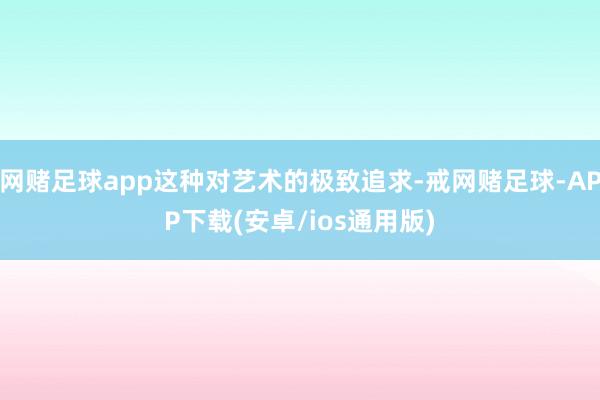 网赌足球app这种对艺术的极致追求-戒网赌足球-APP下载(安卓/ios通用版)