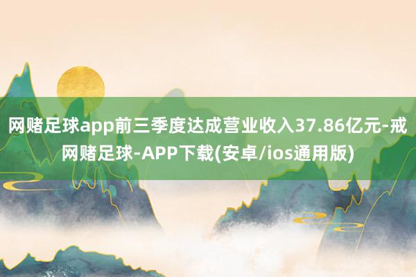网赌足球app前三季度达成营业收入37.86亿元-戒网赌足球-APP下载(安卓/ios通用版)