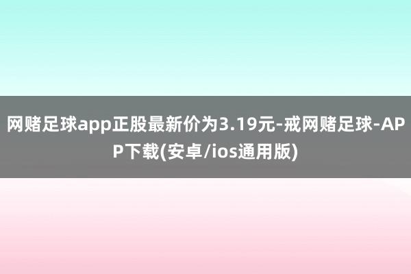 网赌足球app正股最新价为3.19元-戒网赌足球-APP下载(安卓/ios通用版)