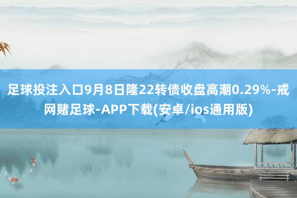 足球投注入口9月8日隆22转债收盘高潮0.29%-戒网赌足球-APP下载(安卓/ios通用版)