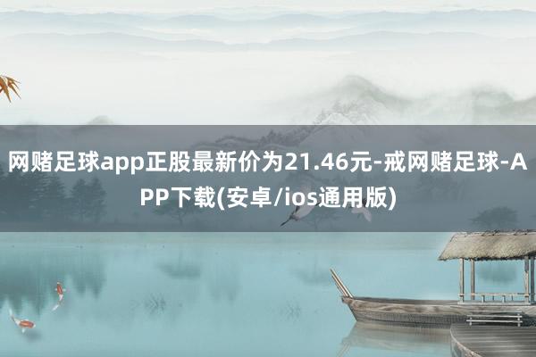 网赌足球app正股最新价为21.46元-戒网赌足球-APP下载(安卓/ios通用版)