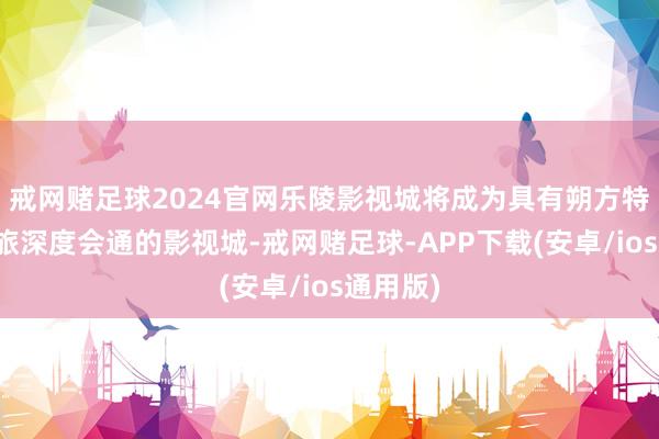 戒网赌足球2024官网乐陵影视城将成为具有朔方特质、文旅深度会通的影视城-戒网赌足球-APP下载(安卓/ios通用版)