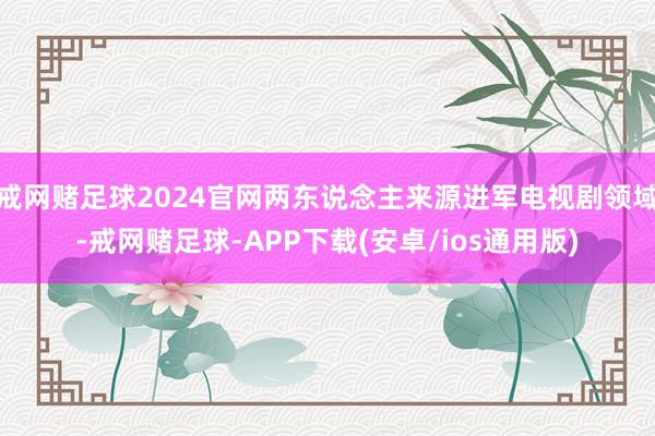 戒网赌足球2024官网两东说念主来源进军电视剧领域-戒网赌足球-APP下载(安卓/ios通用版)