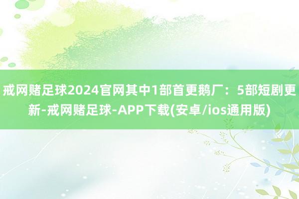 戒网赌足球2024官网其中1部首更鹅厂：5部短剧更新-戒网赌足球-APP下载(安卓/ios通用版)