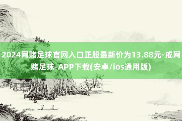 2024网赌足球官网入口正股最新价为13.88元-戒网赌足球-APP下载(安卓/ios通用版)
