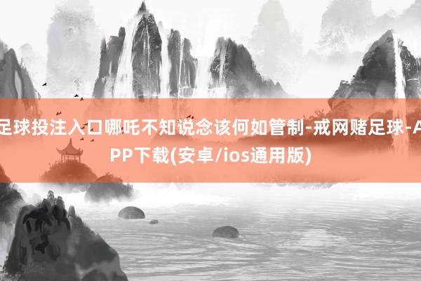 足球投注入口哪吒不知说念该何如管制-戒网赌足球-APP下载(安卓/ios通用版)