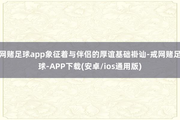 网赌足球app象征着与伴侣的厚谊基础褂讪-戒网赌足球-APP下载(安卓/ios通用版)