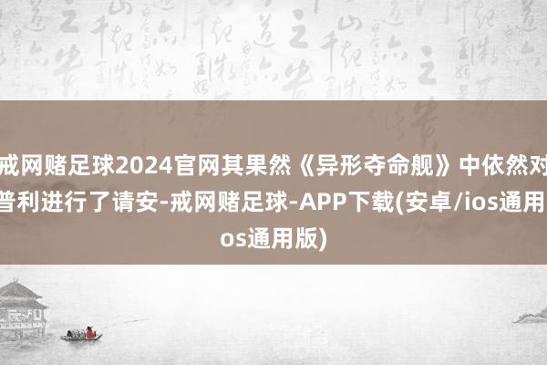 戒网赌足球2024官网其果然《异形夺命舰》中依然对雷普利进行了请安-戒网赌足球-APP下载(安卓/ios通用版)