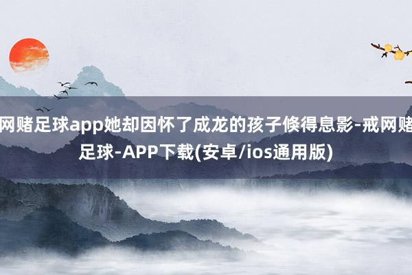 网赌足球app她却因怀了成龙的孩子倏得息影-戒网赌足球-APP下载(安卓/ios通用版)