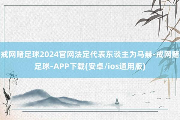 戒网赌足球2024官网法定代表东谈主为马赫-戒网赌足球-APP下载(安卓/ios通用版)