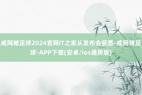 戒网赌足球2024官网IT之家从发布会获悉-戒网赌足球-APP下载(安卓/ios通用版)