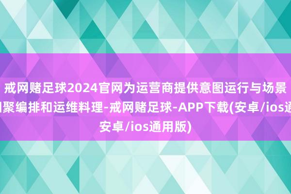 戒网赌足球2024官网为运营商提供意图运行与场景化的相聚编排和运维料理-戒网赌足球-APP下载(安卓/ios通用版)