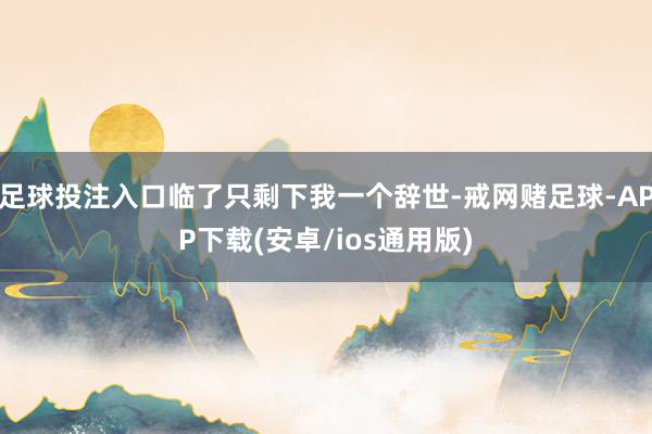 足球投注入口临了只剩下我一个辞世-戒网赌足球-APP下载(安卓/ios通用版)