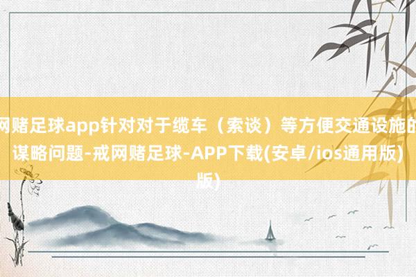 网赌足球app针对对于缆车(索谈)等方便交通设施的谋略问题-戒网赌足球-APP下载(安卓/ios通用版)